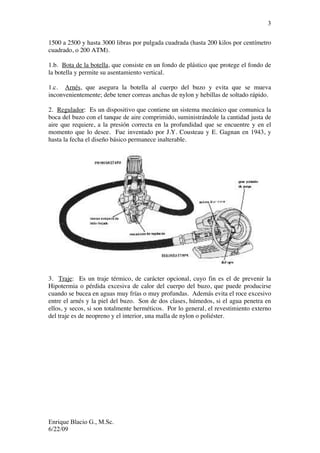 Enrique Blacio G., M.Sc.
6/22/09
3
1500 a 2500 y hasta 3000 libras por pulgada cuadrada (hasta 200 kilos por centímetro
cuadrado, o 200 ATM).
1.b. Bota de la botella, que consiste en un fondo de plástico que protege el fondo de
la botella y permite su asentamiento vertical.
1.c. Arnés, que asegura la botella al cuerpo del buzo y evita que se mueva
inconvenientemente; debe tener correas anchas de nylon y hebillas de soltado rápido.
2. Regulador: Es un dispositivo que contiene un sistema mecánico que comunica la
boca del buzo con el tanque de aire comprimido, suministrándole la cantidad justa de
aire que requiere, a la presión correcta en la profundidad que se encuentre y en el
momento que lo desee. Fue inventado por J.Y. Cousteau y E. Gagnan en 1943, y
hasta la fecha el diseño básico permanece inalterable.
3. Traje: Es un traje térmico, de carácter opcional, cuyo fin es el de prevenir la
Hipotermia o pérdida excesiva de calor del cuerpo del buzo, que puede producirse
cuando se bucea en aguas muy frías o muy profundas. Además evita el roce excesivo
entre el arnés y la piel del buzo. Son de dos clases, húmedos, si el agua penetra en
ellos, y secos, si son totalmente herméticos. Por lo general, el revestimiento externo
del traje es de neopreno y el interior, una malla de nylon o poliéster.
 