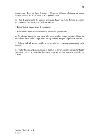 Enrique Blacio G., M.Sc.
6/22/09
31
limitaciones. Tener un buen descanso el día previo al buceo, abstenerse de tomar
bebidas alcohólicas, llevar dieta correcta y buena salud.
h) Para la preparación del equipo, considerar hacer una lista de todo el equipo
necesario que vaya a utilizarse (básico y opcional).
i) Probar todo el equipo antes de empacarlo.
j) Si es posible, tener piezas alternativas en caso de que una falle.
k) No olvidar accesorios para playa tales como toallas, gorras, chompas, libreta de
anotaciones, bronceador con protector solar y un buen botiquín de primeros auxilios.
l) Colocar todo el equipo reunido la noche anterior y revisarlo nuevamente en la
mañana.
m) Tratar de conocer personalmente el lugar de la excursión antes de realizar buceo
en el área; conocer si existen facilidades de primeros auxilios o asistencia médica en
la zona.
 