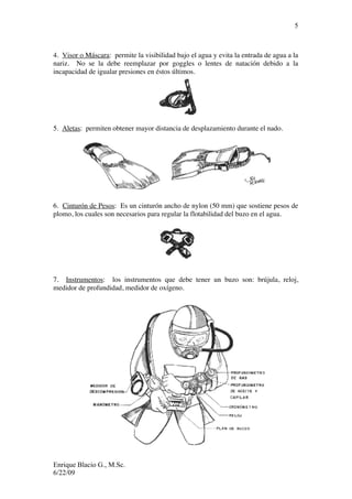Enrique Blacio G., M.Sc.
6/22/09
5
4. Visor o Máscara: permite la visibilidad bajo el agua y evita la entrada de agua a la
nariz. No se la debe reemplazar por goggles o lentes de natación debido a la
incapacidad de igualar presiones en éstos últimos.
5. Aletas: permiten obtener mayor distancia de desplazamiento durante el nado.
6. Cinturón de Pesos: Es un cinturón ancho de nylon (50 mm) que sostiene pesos de
plomo, los cuales son necesarios para regular la flotabilidad del buzo en el agua.
7. Instrumentos: los instrumentos que debe tener un buzo son: brújula, reloj,
medidor de profundidad, medidor de oxígeno.
 