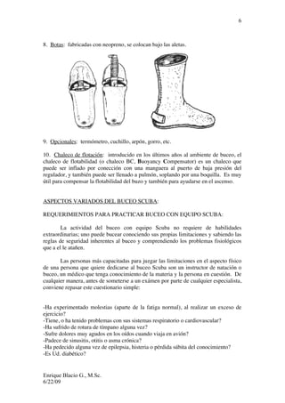Enrique Blacio G., M.Sc.
6/22/09
6
8. Botas: fabricadas con neopreno, se colocan bajo las aletas.
9. Opcionales: termómetro, cuchillo, arpón, gorro, etc.
10. Chaleco de flotación: introducido en los últimos años al ambiente de buceo, el
chaleco de flotabilidad (o chaleco BC, Buoyancy Compensator) es un chaleco que
puede ser inflado por conección con una manguera al puerto de baja presión del
regulador, y también puede ser llenado a pulmón, soplando por una boquilla. Es muy
útil para compensar la flotabilidad del buzo y también para ayudarse en el ascenso.
ASPECTOS VARIADOS DEL BUCEO SCUBA:
REQUERIMIENTOS PARA PRACTICAR BUCEO CON EQUIPO SCUBA:
La actividad del buceo con equipo Scuba no requiere de habilidades
extraordinarias; uno puede bucear conociendo sus propias limitaciones y sabiendo las
reglas de seguridad inherentes al buceo y comprendiendo los problemas fisiológicos
que a el le atañen.
Las personas más capacitadas para juzgar las limitaciones en el aspecto físico
de una persona que quiere dedicarse al buceo Scuba son un instructor de natación o
buceo, un médico que tenga conocimiento de la materia y la persona en cuestión. De
cualquier manera, antes de someterse a un exámen por parte de cualquier especialista,
conviene repasar este cuestionario simple:
-Ha experimentado molestias (aparte de la fatiga normal), al realizar un exceso de
ejercicio?
-Tiene, o ha tenido problemas con sus sistemas respiratorio o cardiovascular?
-Ha sufrido de rotura de tímpano alguna vez?
-Sufre dolores muy agudos en los oídos cuando viaja en avión?
-Padece de sinusitis, otitis o asma crónica?
-Ha pedecido alguna vez de epilepsia, histeria o pérdida súbita del conocimiento?
-Es Ud. diabético?
 