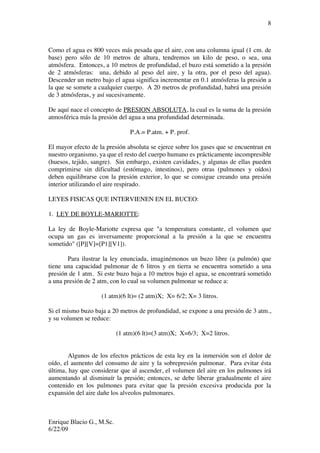 Enrique Blacio G., M.Sc.
6/22/09
8
Como el agua es 800 veces más pesada que el aire, con una columna igual (1 cm. de
base) pero sólo de 10 metros de altura, tendremos un kilo de peso, o sea, una
atmósfera. Entonces, a 10 metros de profundidad, el buzo está sometido a la presión
de 2 atmósferas: una, debido al peso del aire, y la otra, por el peso del agua).
Descender un metro bajo el agua significa incrementar en 0.1 atmósferas la presión a
la que se somete a cualquier cuerpo. A 20 metros de profundidad, habrá una presión
de 3 atmósferas, y así sucesivamente.
De aquí nace el concepto de PRESION ABSOLUTA, la cual es la suma de la presión
atmosférica más la presión del agua a una profundidad determinada.
P.A.= P.atm. + P. prof.
El mayor efecto de la presión absoluta se ejerce sobre los gases que se encuentran en
nuestro organismo, ya que el resto del cuerpo humano es prácticamente incompresible
(huesos, tejido, sangre). Sin embargo, existen cavidades, y algunas de ellas pueden
comprimirse sin dificultad (estómago, intestinos), pero otras (pulmones y oídos)
deben equilibrarse con la presión exterior, lo que se consigue creando una presión
interior utilizando el aire respirado.
LEYES FISICAS QUE INTERVIENEN EN EL BUCEO:
1. LEY DE BOYLE-MARIOTTE:
La ley de Boyle-Mariotte expresa que "a temperatura constante, el volumen que
ocupa un gas es inversamente proporcional a la presión a la que se encuentra
sometido" ([P][V]=[P1][V1]).
Para ilustrar la ley enunciada, imaginémonos un buzo libre (a pulmón) que
tiene una capacidad pulmonar de 6 litros y en tierra se encuentra sometido a una
presión de 1 atm. Si este buzo baja a 10 metros bajo el agua, se encontrará sometido
a una presión de 2 atm, con lo cual su volumen pulmonar se reduce a:
(1 atm)(6 lt)= (2 atm)X; X= 6/2; X= 3 litros.
Si el mismo buzo baja a 20 metros de profundidad, se expone a una presión de 3 atm.,
y su volumen se reduce:
(1 atm)(6 lt)=(3 atm)X; X=6/3; X=2 litros.
Algunos de los efectos prácticos de esta ley en la inmersión son el dolor de
oído, el aumento del consumo de aire y la sobrepresión pulmonar. Para evitar ésta
última, hay que considerar que al ascender, el volumen del aire en los pulmones irá
aumentando al disminuír la presión; entonces, se debe liberar gradualmente el aire
contenido en los pulmones para evitar que la presión excesiva producida por la
expansión del aire dañe los alveolos pulmonares.
 