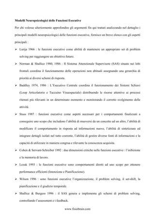 Modelli Neuropsicologici delle Funzioni Esecutive
Per chi volesse ulteriormente approfondire gli argomenti fin qui trattati analizzando nel dettaglio i
principali modelli neuropsicologici delle funzioni esecutive, fornisco un breve elenco con gli aspetti
principali :
Lurija 1966 : le funzioni esecutive come abilità di mantenere un appropriato set di problem
solving per raggiungere un obiettivo futuro.
Norman & Shallice 1980, 1986 : Il Sistema Attenzionale Supervisore (SAS) situato nei lobi
frontali coordina il funzionamento delle operazioni non abituali assegnando una gerarchia di
priorità ai diversi schemi di risposta.
Baddley 1974, 1986 : L’Esecutivo Centrale coordina il funzionamento dei Sistemi Schiavi
(Loop Articolatorio e Taccuino Visuospaziale) distribuendo le risorse attentive ai processi
ritenuti più rilevanti in un determinato momento e monitorando il corretto svolgimento delle
attività.
Stuss 1987 : funzioni esecutive come aspetti necessari per i comportamenti finalizzati a
conseguire uno scopo che includono l’abilità di muoversi da un concetto ad un altro, l’abilità di
modificare il comportamento in risposta ad informazioni nuove, l’abilità di sintetizzare ed
integrare dettagli isolati nel tutto coerente, l’abilità di gestire diverse fonti di informazioni e la
capacità di utilizzare in maniera congrua e rilevante la conoscenza acquisita.
Cohen & Servant-Schreiber 1992 : due dimensioni critiche nelle funzioni esecutive : l’inibizione
e la memoria di lavoro.
Lezak 1993 : le funzioni esecutive sono comportamenti diretti ad uno scopo per ottenere
performance efficienti (Intenzione e Pianificazione).
Wilson 1996 : sono funzioni esecutive l’organizzazione, il problem solving, il set-shift, la
pianificazione e il giudizio temporale.
Shallice & Burgess 1996 : il SAS genera e implementa gli schemi di problem solving,
controllando l’assessment e i feedback.
www.fisiobrain.com
 