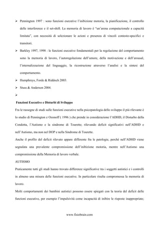 Pennington 1997 : sono funzioni esecutive l’inibizione motoria, la pianificazione, il controllo
delle interferenze e il set-shift. La memoria di lavoro è “un’arena computazionale a capacità
limitata”, con necessità di selezionare le azioni e presenza di vincoli contesto-specifici e
transitori.
Barkley 1997, 1998 : le funzioni esecutive fondamentali per la regolazione del comportamento
sono la memoria di lavoro, l’autoregolazione dell’umore, della motivazione e dell’arousal,
l’internalizzazione del linguaggio, la ricostruzione atraverso l’analisi e la sintesi del
comportamento.
Humphreys, Forde & Riddoch 2003.
Stuss & Anderson 2004.
Funzioni Esecutive e Disturbi di Sviluppo
Fra le rassegne di studi sulle funzioni esecutive nella psicopatologia dello sviluppo il più rilevante è
lo studio di Pennington e Ozonoff ( 1996 ) che prende in considerazione l’ADHD, il Disturbo della
Condotta, l’Autismo e la sindrome di Tourette; rilevando deficit significativi nell’ADHD e
nell’Autismo, ma non nel DOP e nella Sindrome di Tourette.
Anche il profilo del deficit rilevato appare differente fra le patologie, perché nell’ADHD viene
segnalata una prevalente compromissione dell’inibizione motoria, mentre nell’Autismo una
compromissione della Memoria di lavoro verbale.
AUTISMO
Praticamente tutti gli studi hanno trovato differenze significative tra i soggetti autistici e i controlli
in almeno una misura delle funzioni esecutive. In particolare risulta compromessa la memoria di
lavoro.
Molti comportamenti dei bambini autistici possono essere spiegati con la teoria del deficit delle
funzioni esecutive, per esempio l’impulsività come incapacità di inibire le risposte inappropriate;
www.fisiobrain.com
 