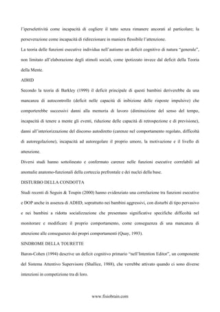 l’iperselettività come incapacità di cogliere il tutto senza rimanere ancorati al particolare; la
perseverazione come incapacità di ridirezionare in maniera flessibile l’attenzione.
La teoria delle funzioni esecutive individua nell’autismo un deficit cognitivo di natura “generale”,
non limitato all’elaborazione degli stimoli sociali, come ipotizzato invece dal deficit della Teoria
della Mente.
ADHD
Secondo la teoria di Barkley (1999) il deficit principale di questi bambini deriverebbe da una
mancanza di autocontrollo (deficit nelle capacità di inibizione delle risposte impulsive) che
comporterebbe successivi danni alla memoria di lavoro (diminuizione del senso del tempo,
incapacità di tenere a mente gli eventi, riduzione delle capacità di retrospezione e di previsione),
danni all’interiorizzazione del discorso autodiretto (carenze nel comportamento regolato, difficoltà
di autoregolazione), incapacità ad autoregolare il proprio umore, la motivazione e il livello di
attenzione.
Diversi studi hanno sottolineato e confermato carenze nelle funzioni esecutive correlabili ad
anomalie anatomo-funzionali della corteccia prefrontale e dei nuclei della base.
DISTURBO DELLA CONDOTTA
Studi recenti di Seguin & Toupin (2000) hanno evidenziato una correlazione tra funzioni esecutive
e DOP anche in assenza di ADHD, soprattutto nei bambini aggressivi, con disturbi di tipo pervasivo
e nei bambini a ridotta socializzazione che presentano significative specifiche difficoltà nel
monitorare e modificare il proprio comportamento, come conseguenza di una mancanza di
attenzione alle conseguenze dei propri comportamenti (Quay, 1993).
SINDROME DELLA TOURETTE
Baron-Cohen (1994) descrive un deficit cognitivo primario “nell’Intention Editor”, un componente
del Sistema Attentivo Supervisore (Shallice, 1988), che verrebbe attivato quando ci sono diverse
intenzioni in competizione tra di loro.
www.fisiobrain.com
 