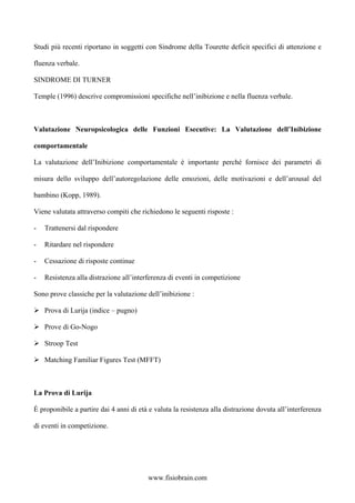 Studi più recenti riportano in soggetti con Sindrome della Tourette deficit specifici di attenzione e
fluenza verbale.
SINDROME DI TURNER
Temple (1996) descrive compromissioni specifiche nell’inibizione e nella fluenza verbale.
Valutazione Neuropsicologica delle Funzioni Esecutive: La Valutazione dell’Inibizione
comportamentale
La valutazione dell’Inibizione comportamentale è importante perché fornisce dei parametri di
misura dello sviluppo dell’autoregolazione delle emozioni, delle motivazioni e dell’arousal del
bambino (Kopp, 1989).
Viene valutata attraverso compiti che richiedono le seguenti risposte :
- Trattenersi dal rispondere
- Ritardare nel rispondere
- Cessazione di risposte continue
- Resistenza alla distrazione all’interferenza di eventi in competizione
Sono prove classiche per la valutazione dell’inibizione :
Prova di Lurija (indice – pugno)
Prove di Go-Nogo
Stroop Test
Matching Familiar Figures Test (MFFT)
La Prova di Lurija
È proponibile a partire dai 4 anni di età e valuta la resistenza alla distrazione dovuta all’interferenza
di eventi in competizione.
www.fisiobrain.com
 
