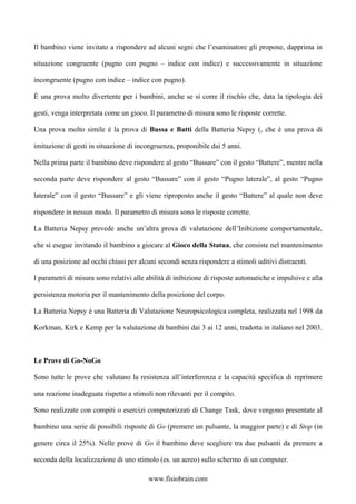 Il bambino viene invitato a rispondere ad alcuni segni che l’esaminatore gli propone, dapprima in
situazione congruente (pugno con pugno – indice con indice) e successivamente in situazione
incongruente (pugno con indice – indice con pugno).
È una prova molto divertente per i bambini, anche se si corre il rischio che, data la tipologia dei
gesti, venga interpretata come un gioco. Il parametro di misura sono le risposte corrette.
Una prova molto simile è la prova di Bussa e Batti della Batteria Nepsy (, che è una prova di
imitazione di gesti in situazione di incongruenza, proponibile dai 5 anni.
Nella prima parte il bambino deve rispondere al gesto “Bussare” con il gesto “Battere”, mentre nella
seconda parte deve rispondere al gesto “Bussare” con il gesto “Pugno laterale”, al gesto “Pugno
laterale” con il gesto “Bussare” e gli viene riproposto anche il gesto “Battere” al quale non deve
rispondere in nessun modo. Il parametro di misura sono le risposte corrette.
La Batteria Nepsy prevede anche un’altra prova di valutazione dell’Inibizione comportamentale,
che si esegue invitando il bambino a giocare al Gioco della Statua, che consiste nel mantenimento
di una posizione ad occhi chiusi per alcuni secondi senza rispondere a stimoli uditivi distraenti.
I parametri di misura sono relativi alle abilità di inibizione di risposte automatiche e impulsive e alla
persistenza motoria per il mantenimento della posizione del corpo.
La Batteria Nepsy è una Batteria di Valutazione Neuropsicologica completa, realizzata nel 1998 da
Korkman, Kirk e Kemp per la valutazione di bambini dai 3 ai 12 anni, tradotta in italiano nel 2003.
Le Prove di Go-NoGo
Sono tutte le prove che valutano la resistenza all’interferenza e la capacità specifica di reprimere
una reazione inadeguata rispetto a stimoli non rilevanti per il compito.
Sono realizzate con compiti o esercizi computerizzati di Change Task, dove vengono presentate al
bambino una serie di possibili risposte di Go (premere un pulsante, la maggior parte) e di Stop (in
genere circa il 25%). Nelle prove di Go il bambino deve scegliere tra due pulsanti da premere a
seconda della localizzazione di uno stimolo (es. un aereo) sullo schermo di un computer.
www.fisiobrain.com
 