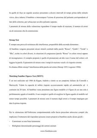 In quelle di Stop un segnale acustico presentato a diversi intervalli di tempo prima dello stimolo
visivo, deve indurre il bambino a interrompere l’azione di pressione del pulsante corrispondente al
lato dello schermo, per schiacciare un altro pulsante separato.
I parametri di misura della valutazione riguardano il tempo medio di reazione, il numero di errori
sia di omissione che di commissione.
Stroop Test
È sempre una prova di resistenza alle interferenze, proponibile dalla seconda elementare.
Al bambino vengono presentati alcuni stimoli costituiti dalle parole “Rosso”, “Giallo”, “Verde” e
“Blu”, scritte in colori diversi, in situazioni di congruenza (parola “Rosso” in colore rosso) oppure
di incongruenza e il compito proposto è quello di pronunciare ad alta voce il nome del colore o di
leggere la parola. Il parametro di misura sono i tempi di reazione vocali e le risposte corrette.
Si chiama effetto stroop l’interferenza della parola sul colore (Stroop 1935, Legrenzi 1994).
Matching Familiar Figures Test (MFFT)
È un test realizzato nel 1966 da Kagan, tradotto e tarato su un campione italiano da Cornoldi e
Marzocchi. Valuta la capacità di inibire risposte eccessivamente rapide ed automatiche ed è
costituito da 20 item. Al bambino viene presentata una figura modello e 6 figure di cui una sola è
perfettamente uguale al modello; il suo compito è quello di scegliere la figura uguale al modello nel
minor tempo possibile. I parametri di misura sono il numero degli errori e il tempo impiegato per
dare la prima risposta.
Per la valutazione dell’Inibizione comportamentale nella fascia prescolare attraverso compiti che
implicano il trattenersi dal rispondere possono essere proposti al bambino anche alcuni giochi :
- Camminare su una linea lentamente
- Bisbigliare denominando personaggi dei cartoni animati
www.fisiobrain.com
 