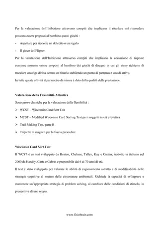 Per la valutazione dell’Inibizione attraverso compiti che implicano il ritardare nel rispondere
possono essere proposti al bambino questi giochi :
- Aspettare per ricevere un dolcetto o un regalo
- Il gioco del Flipper
Per la valutazione dell’Inibizione attraverso compiti che implicano la cessazione di risposte
continue possono essere proposti al bambino dei giochi di disegno in cui gli viene richiesto di
tracciare una riga diritta dentro un binario stabilendo un punto di partenza e uno di arrivo.
In tutte queste attività il parametro di misura è dato dalla qualità della prestazione.
Valutazione della Flessibilità Attentiva
Sono prove classiche per la valutazione della flessibilità :
WCST – Wisconsin Card Sort Test
MCST – Modified Wisconsin Card Sorting Test per i soggetti in età evolutiva
Trail Making Test, parte B
Triplette di magneti per la fascia prescolare
Wisconsin Card Sort Test
Il WCST è un test sviluppato da Heaton, Chelune, Talley, Kay e Curtiss; tradotto in italiano nel
2000 da Hardoy, Carta e Cabras e proponibile dai 6 ai 70 anni di età.
Il test è stato sviluppato per valutare le abilità di ragionamento astratto e di modificabilità delle
strategie cognitive al mutare delle circostanze ambientali. Richiede la capacità di sviluppare e
mantenere un’appropriata strategia di problem solving, al cambiare delle condizioni di stimolo, in
prospettiva di uno scopo.
www.fisiobrain.com
 