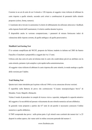 Consiste in un set di carte di cui 4 stimolo e 128 risposta; al soggetto viene richiesto di abbinare la
carte risposta a quelle stimolo, secondo certi criteri e combinazioni di parametri dello stimolo
proposto (colore, forma, numero).
L’esaminato deve trovare in autonomia il criterio di abbinamento da utilizzare attraverso i feedback
sulla risposta forniti dall’esaminatore; il criterio cambia durante la prova.
È disponibile anche in versione computerizzata; i parametri di misura forniscono indici di
valutazione delle risposte corrette, di quelle ambigue e di quelle perseverative.
Modified Card Sorting Test
È la variante semplificata del WCST, proposto da Nelson; tradotto in italiano nel 2003 da Sannio
Fancello e Cianchetti e proponibile a soggetti dai 4 ai 13 anni.
Utilizza solo due serie di carte ed elimina tutte le carte che condividono più di un attributo con la
carta stimolo, pertanto è più semplice e più rapido nella somministrazione.
Al soggetto viene richiesto di abbinare le carte risposta alle carte stimolo, in modo analogo a quello
della versione per l’adulto.
Trail Making Test
Questo test è stato introdotto per la prima volta nel 1944 e se ne conoscono diverse versioni.
È reperibile nella Batteria di prove che costituiscono “L’esame neuropsicologico breve” di
Mondini, Vestri, Mapelli e Bislacchi.
Valuta il modo di procedere in compiti di ricerca visiva e spaziale, indagando le capacità attentive
del soggetto e la sua abilità nel passare velocemente da uno stimolo numerico ad uno alfabetico.
In generale viene proposto a partire dai 6/7 anni di età perché è necessario conoscere l’ordine
numerico e quello alfabetico.
Il TMT comprende due prove : nella prima parte A gli stimoli sono costituiti dai numeri da 1 a 25
disposti in ordine sparso, che vanno uniti in ordine crescente partendo dal numero 1.
www.fisiobrain.com
 