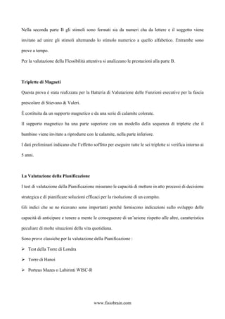 Nella seconda parte B gli stimoli sono formati sia da numeri cha da lettere e il soggetto viene
invitato ad unire gli stimoli alternando lo stimolo numerico a quello alfabetico. Entrambe sono
prove a tempo.
Per la valutazione della Flessibilità attentiva si analizzano le prestazioni alla parte B.
Triplette di Magneti
Questa prova è stata realizzata per la Batteria di Valutazione delle Funzioni esecutive per la fascia
prescolare di Stievano & Valeri.
È costituita da un supporto magnetico e da una serie di calamite colorate.
Il supporto magnetico ha una parte superiore con un modello della sequenza di triplette che il
bambino viene invitato a riprodurre con le calamite, nella parte inferiore.
I dati preliminari indicano che l’effetto soffitto per eseguire tutte le sei triplette si verifica intorno ai
5 anni.
La Valutazione della Pianificazione
I test di valutazione della Pianificazione misurano le capacità di mettere in atto processi di decisione
strategica e di pianificare soluzioni efficaci per la risoluzione di un compito.
Gli indici che se ne ricavano sono importanti perché forniscono indicazioni sullo sviluppo delle
capacità di anticipare e tenere a mente le conseguenze di un’azione rispetto alle altre, caratteristica
peculiare di molte situazioni della vita quotidiana.
Sono prove classiche per la valutazione della Pianificazione :
Test della Torre di Londra
Torre di Hanoi
Porteus Mazes o Labirinti WISC-R
www.fisiobrain.com
 