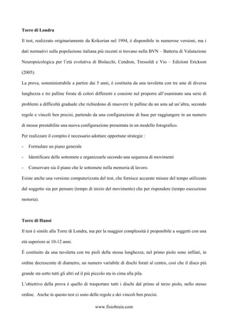 Torre di Londra
Il test, realizzato originariamente da Krikorian nel 1994, è disponibile in numerose versioni, ma i
dati normativi sulla popolazione italiana più recenti si trovano nella BVN – Batteria di Valutazione
Neuropsicologica per l’età evolutiva di Bislacchi, Cendron, Tressoldi e Vio – Edizioni Erickson
(2005).
La prova, somministrabile a partire dai 5 anni, è costituita da una tavoletta con tre aste di diversa
lunghezza e tre palline forate di colori differenti e consiste nel proporre all’esaminato una serie di
problemi a difficoltà graduale che richiedono di muovere le palline da un asta ad un’altra, secondo
regole e vincoli ben precisi, partendo da una configurazione di base per raggiungere in un numero
di mosse prestabilite una nuova configurazione presentata in un modello fotografico.
Per realizzare il compito è necessario adottare opportune strategie :
- Formulare un piano generale
- Identificare delle sottomete e organizzarle secondo una sequenza di movimenti
- Conservare sia il piano che le sottomete nella memoria di lavoro.
Esiste anche una versione computerizzata del test, che fornisce accurate misure del tempo utilizzato
dal soggetto sia per pensare (tempo di inizio del movimento) che per rispondere (tempo esecuzione
motoria).
Torre di Hanoi
Il test è simile alla Torre di Londra, ma per la maggior complessità è proponibile a soggetti con una
età superiore ai 10-12 anni.
È costituito da una tavoletta con tre pioli della stessa lunghezza; nel primo piolo sono infilati, in
ordine decrescente di diametro, un numero variabile di dischi forati al centro, così che il disco più
grande sta sotto tutti gli altri ed il più piccolo sta in cima alla pila.
L’obiettivo della prova è quello di trasportare tutti i dischi dal primo al terzo piolo, nello stesso
ordine. Anche in questo test ci sono delle regole e dei vincoli ben precisi.
www.fisiobrain.com
 