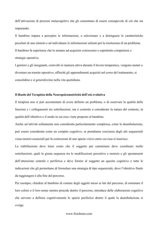 dell’attivazione di processi metacognitivi che gli consentano di essere consapevole di ciò che sta
imparando.
Il bambino impara a percepire le informazioni, a selezionare e a distinguere le caratteristiche
peculiari di uno stimolo e ad individuare le informazioni salienti per la risoluzione di un problema.
Il bambino fa esperienze che lo aiutano ad acquisire conoscenze e soprattutto competenze e
strategie operative.
I genitori e gli insegnanti, coinvolti in maniera attiva durante il lavoro terapeutico, vengono aiutati a
diventare un tramite operativo, affinché gli apprendimenti acquisiti nel corso del trattamento, si
consolidino e si generalizzino nella vita quotidiana.
Il Ruolo del Terapista della Neuropsicomotricità dell’età evolutiva
Il terapista non si può accontentare di avere definito un problema, o di osservare la qualità delle
funzioni e i collegamenti tra sottofunzioni, ma è costretto a considerare la natura del contesto, la
qualità dell’obiettivo e il modo in cui esso viene proposto al bambino.
Anche un’attività solitamente non considerata particolarmente complessa, come la deambulazione,
può essere considerata come un compito cognitivo, se prendiamo coscienza degli atti sequenziali
visuo-motori essenziali per la costruzione di uno spazio visivo entro cui essa si inserisce.
La riabilitazione deve tener conto che il soggetto per camminare deve coordinare molte
sottofunzioni, quali la giusta sequenza tra le modificazioni percettive e motorie e gli spostamenti
dell’attenzione centrale e periferica e deve fornire al soggetto un quesito cognitivo e tutte le
indicazioni che gli permettano di formulare una strategia di tipo sequenziale, dove l’obiettivo finale
da raggiungere è alla fine del percorso.
Per esempio, chiedere al bambino di contare degli oggetti messi ai lati del percorso, di nominare il
loro colore o il loro nome mentre procede dentro il percorso, introduce delle elaborazioni cognitive
che servono a definire cognitivamente lo spazio periferico dentro il quale la deambulazione si
svolge.
www.fisiobrain.com
 