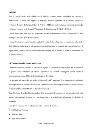 Labirinti
Tutti i compiti basati sulla risoluzione di labirinti possono essere considerati un compito di
pianificazione e sono stati oggetto di numerose ricerche condotte sia in ambito clinico che
evolutivo. A partire dall'originale Test di Porteus (1955) sono state realizzate numerose versioni, fra
cui le prove inserite nelle Scale di Valutazione dell’intelligenza WISC-R e WIPPSI.
Queste prove sono indicative per la valutazione dell'adattamento sociale e dell'impulsività, delle
strategie e del locus della pianificazione.
I parametri di misura devono analizzare tutte le variabili che influenzano la prestazione ai labirinti :
dagli obiettivi della ricerca, alle caratteristiche del labirinto, le modalità di somministrazione, di
registrazione e analisi dei dati, nonché i risultati ottenuti, sia in termini di tempo di esecuzione che
di errori commessi.
La Valutazione della Memoria di Lavoro
La valutazione della Memoria di lavoro è un aspetto di fondamentale importanza, perché un deficit
a questo livello determina un’estrema dipendenza dai contesti contingenti, scarse abilità di
monitoraggio e grosse difficoltà di pianificazione del futuro .
La Memoria di lavoro ha un ruolo fondamentale nell’esecuzione di comportamenti finalizzati,
perché permette un feedback dalle ultime risposte elicitate, che vengono tenute in mente e fornite
successivamente per modificare le risposte successive.
Il profilo tipico di un bambino con deficit della Memoria di lavoro prevede interazioni sociali nella
norma, ma insuccessi frequenti nel completare tutte le attività di apprendimento e nel ricordare le
istruzioni.
Sono prove classiche per la valutazione della Memoria di lavoro :
Self Ordered Pointing
Sentence Span
Digit Span inverso
www.fisiobrain.com
 