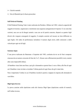 Calcolo mentale
Giro di Barattoli per la fascia prescolare
Self Ordered Pointing
Il Self Ordered Pointing Task è stato realizzato da Petrides e Milner nel 1982; valuta la capacità del
soggetto di iniziare, organizzare e monitorare una sequenza autogenerata di risposte. Ce ne sono due
versioni, una con set di disegni astratti e una con set di parole concrete, disposti su quattro fogli
diversi che vengono consegnati al soggetto; il compito consiste nel toccare un item differente su
ogni foglio. Gli indici di performance includono il numero degli errori, delle omissioni e della
velocità per ogni set di fogli.
Sentence Span
È una prova realizzata da Daneman e Carpenter del 1983, costituita da tre set di frasi composte
ciascuna da un numero crescente di frasi da 2 a 5. Alcune sono affermazioni possibili (vere), mentre
altre sono impossibili (false).
Al bambino viene letta una frase e poi gli si domanda se questa frase è vera o falsa; alla fine di ogni
set il bambino viene invitato a ricordare l’ultima parola di ogni frase che gli è stata letta.
Non è importante l’ordine in cui il bambino ricorda le parole e neppure la risposta alle domande di
vero/falso.
Digit Span Inverso
La prova consiste nella ripetizione orale del classico Digit Span (ripetizione seriale di numeri),
nell’ordine inverso.
www.fisiobrain.com
 