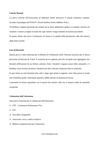 Calcolo Mentale
La prova consiste nell’esecuzione di addizioni seriali attraverso il calcolo aritmetico mentale,
secondo il paradigma del PASAT ( Paced Auditory Serial Addition Task ).
Al bambino vengono presentati dei numeri ad un ritmo abbastanza rapido e il compito consiste nel
sommare i numeri a coppie in modo che ogni numero venga sommato al numero precedente.
In queste ultime due prove il parametro di misura è la qualità della prestazione, data dal numero
degli items corretti.
Giro di Barattoli
Questa prova è stata realizzata per la Batteria di Valutazione delle Funzioni esecutive per la fascia
prescolare di Stievano & Valeri. È costituita da un supporto girevole sul quale sono appoggiati otto
barattoli differenziati da un bollino colorato. Sotto i barattoli vengono messe delle caramelle e il
bambino viene invitato ad alzare i barattoli uno alla volta per recuperare tutte le caramelle.
Si può alzare un solo barattolo alla volta e dopo ogni alzata il supporto viene fatto girare in modo
che il bambino perda i riferimenti spaziali e debba attivare la memoria di lavoro.
I parametri di misura riguardano sia il numero dei tentativi fatti che il numero totale di caramelle
recuperate.
Valutazione dell’Attenzione
Sono prove classiche per la valutazione dell’attenzione :
CPT – Continuous Performance Test
CP1
Test delle Campanelle
Attenzione visiva e uditiva selettiva
Batterie computerizzate per l’attenzione
www.fisiobrain.com
 
