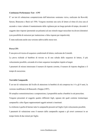 Continuous Performance Test – CPT
E’ un test di valutazione computerizzata dell’attenzione sostenuta visiva, realizzato da Rosvold,
Sarson, Bransome e Beck nel 1956. Vengono mostrate una serie di lettere al ritmo di circa una al
secondo e viene valutato il mantenimento della vigilanza per un lungo periodo di tempo, dovendo il
soggetto dare risposte (premendo un pulsante) ad uno stimolo target mescolato tra diversi distrattori
(con possibilità di omissioni per inattenzione o false risposte per impulsività).
È stata realizzata anche una versione uditiva dello stesso test.
Prova CP1
È una prova di ricerca di sequenze condizionali di lettere, realizzata da Cornoldi.
La prova richiede al bambino di trovare su di una scheda delle sequenze di lettere, il più
velocemente possibile, cercando di evitare sequenze incomplete rispetto al target.
I parametri di misura interessano il numero di risposte corrette, il numero di risposte sbagliate e il
tempo di esecuzione.
Test delle Campanelle
È un test di valutazione del livello di attenzione in bambini di età compresa tra i 4 e gli 8 anni, la
versione modificata è di Biancardi e Stoppa (1997).
Di semplice somministrazione e comprensione, è proponibile anche a bambini in età prescolare.
Vengono presentati al soggetto quattro differenti fogli, ognuno dei quali contiene trentacinque
campanelle e altre figure rappresentanti oggetti animati e inanimati.
La richiesta è quella di barrare tutte le campanelle presenti nel foglio il più velocemente possibile.
I parametri di valutazione sono il numero delle campanelle segnate e gli errori commessi in un
tempo limite di due minuti per foglio.
www.fisiobrain.com
 