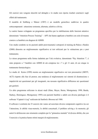 Gli esercizi non vengono descritti nel dettaglio e lo studio non riporta risultati conclusivi sugli
effetti del trattamento.
Il modello di Sohlberg e Mateer (1987) è un modello gerarchico suddiviso in quattro
sottocomponenti : attenzione sostenuta, alternata, selettiva e divisa.
Le autrici hanno sviluppato un programma specifico per la riabilitazione delle funzioni attentive
denominato “Attention Process Training” – APT che hanno applicato a bambini con esito di trauma
cranico e a bambini con diagnosi di ADHD.
Uno studio condotto su tre pazienti adulti post-traumatici sottoposti al training da Palese e Raskin
(2000) dimostra un miglioramento significativo ai test utilizzati per la valutazione pre e post
trattamento.
Lo stesso programma nella forma riadattata per l’età evolutiva, denominata “Pay Attention !”, è
stato proposto a 7 bambini con ADHD di età compresa tra i 7 e gli 11 anni, di cui cinque in
trattamento farmacologico.
Lo studio di Kerns (1999) mostra un miglioramento significativo nei test psicometrici (MFFT,
ACT) rispetto alla fase di pretest, una tendenza al miglioramento nei sintomi di disattenzione e
impulsività nei questionari per gli insegnanti, ma nessuna significativa differenza nei questionari
per genitori.
Un altro programma utilizzato in alcuni studi (Slate, Meyer, Burns, Montgomery 1998; Burda,
Starkey, Dominguez, Montgomery 1995) con pazienti bambini e adulti con diverse patologie è il
software “Captain’s Log” realizzato da Sanford e Browne nel 1988.
Il software è costituito da 33 esercizi che vanno ad esercitare diverse componenti cognitive tra cui
l’attenzione, le abilità visuo-motorie, le abilità concettuali, il problem solving e la memoria; gli
autori lo definiscono uno strumento completo per la “ginnastica mentale” di diverse abilità, che con
l’esercizio e la pratica hanno ottimi margini di miglioramento.
www.fisiobrain.com
 