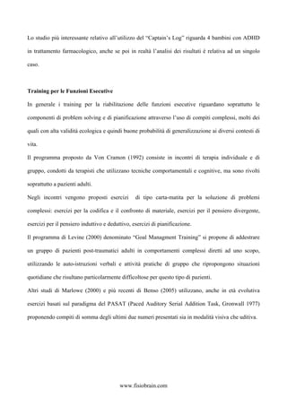Lo studio più interessante relativo all’utilizzo del “Captain’s Log” riguarda 4 bambini con ADHD
in trattamento farmacologico, anche se poi in realtà l’analisi dei risultati è relativa ad un singolo
caso.
Training per le Funzioni Esecutive
In generale i training per la riabilitazione delle funzioni esecutive riguardano soprattutto le
componenti di problem solving e di pianificazione attraverso l’uso di compiti complessi, molti dei
quali con alta validità ecologica e quindi buone probabilità di generalizzazione ai diversi contesti di
vita.
Il programma proposto da Von Cramon (1992) consiste in incontri di terapia individuale e di
gruppo, condotti da terapisti che utilizzano tecniche comportamentali e cognitive, ma sono rivolti
soprattutto a pazienti adulti.
Negli incontri vengono proposti esercizi di tipo carta-matita per la soluzione di problemi
complessi: esercizi per la codifica e il confronto di materiale, esercizi per il pensiero divergente,
esercizi per il pensiero induttivo e deduttivo, esercizi di pianificazione.
Il programma di Levine (2000) denominato “Goal Managment Training” si propone di addestrare
un gruppo di pazienti post-traumatici adulti in comportamenti complessi diretti ad uno scopo,
utilizzando le auto-istruzioni verbali e attività pratiche di gruppo che ripropongono situazioni
quotidiane che risultano particolarmente difficoltose per questo tipo di pazienti.
Altri studi di Marlowe (2000) e più recenti di Benso (2005) utilizzano, anche in età evolutiva
esercizi basati sul paradigma del PASAT (Paced Auditory Serial Addition Task, Gronwall 1977)
proponendo compiti di somma degli ultimi due numeri presentati sia in modalità visiva che uditiva.
www.fisiobrain.com
 