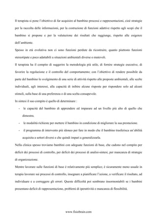 Il terapista si pone l’obiettivo di far acquisire al bambino processi e rappresentazioni, cioè strategie
per la raccolta delle informazioni, per la costruzione di funzioni adattive rispetto agli scopi che il
bambino si propone e per la valutazione dei risultati che raggiunge, rispetto alle esigenze
dell’ambiente.
Spesso in età evolutiva non ci sono funzioni perdute da ricostruire, quanto piuttosto funzioni
stereotipate e poco adattabili a situazioni ambientali diverse o mutevoli.
Il terapista ha il compito di suggerire la metodologia più utile, di fornire strategie esecutive, di
favorire la regolazione e il controllo del comportamento; con l’obiettivo di rendere possibile da
parte del bambino lo svolgimento di una serie di attività rispetto alle proposte ambientali, alle scelte
individuali, agli interessi, alla capacità di inibire alcune risposte per rispondere solo ad alcuni
stimoli, sulla base di una preferenza o di una scelta consapevole.
In sintesi il suo compito è quello di determinare :
- le capacità del bambino di apprendere ed imparare ad un livello più alto di quello che
dimostra.
- le modalità richieste per mettere il bambino in condizione di migliorare la sua prestazione.
- il programma di intervento più idoneo per fare in modo che il bambino trasferisca un’abilità
acquisita a settori diversi e che quindi impari a generalizzarla.
Nella clinica spesso troviamo bambini con adeguate funzioni di base, che cadono nel compito per
deficit dei processi di controllo, per deficit dei processi di analisi-sintesi, per mancanza di strategie
di organizzazione.
Mentre lavorare sulle funzioni di base è relativamente più semplice; è sicuramente meno usuale in
terapia lavorare sui processi di controllo, insegnare a pianificare l’azione, a verificare il risultato, ad
individuare e a correggere gli errori. Queste difficoltà poi sembrano insormontabili se i bambini
presentano deficit di rappresentazione, problemi di iperattività o mancanza di flessibilità.
www.fisiobrain.com
 