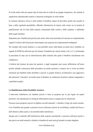 Si rivela molto utile per questo tipo di intervento la scelta di un gruppo terapeutico, che stimola la
regolazione riproducendo contesti e situazioni ecologiche su scala ridotta.
In contesto educativo invece è utile rendere il bambino capace di prevedere quello che accadrà in
base a delle regolarità prestabilite, offrendo informazioni di ritorno sulle azioni sia in termini di
gratificazione che di costo della risposta, instaurando delle routine e delle scadenze e stabilendo
delle regole familiari.
Soprattutto per i bambini più piccoli, può essere utile come procedura di reazione ai comportamenti
negativi l’utilizzo del timeout per interrompere una sequenza di comportamenti inadeguati.
Per esempio alla scuola materna o a casa potrebbe essere individuato un punto dove installare un
segnale di STOP da utilizzare per far fermare il bambino per alcuni minuti ( da 2 a 5 ), terminando
la procedura di stop con la riformulazione della richiesta alla quale il bambino inizialmente non
collaborava.
L’utilizzo del timeout da parte dei genitori o degli insegnanti può essere difficoltoso all’inizio
perché richiede conoscenza della procedura ma anche pazienza e tenacia, ma si rivela un’ottimo
strumento per bambini molto disinibiti o piccoli, in quanto fornisce un’alternativa non aggressiva
alle punizioni “classiche” ed inoltre pone il bambino in condizione di potersi calmare imparando a
controllarsi meglio.
La Riabilitazione della Flessibilità Attentiva
L’intervento riabilitativo nei bambini piccoli si basa su proposte per lo più legate ad aspetti
percettivi, che riproducono in setting di allenamento le prove eseguite per la valutazione.
Possono essere proposti esercizi in triplette con altri materiali : i chiodini, il lego, gli orsetti colorati.
Con il bambino più grande si possono invece realizzare esercizi di set-shifting ( cambio del focus e
dell’obiettivo delle azioni ) e di controllo delle interferenze.
Sempre per il controllo dell’interferenza delle risposte automatiche si possono utilizzare puzzle a
due pezzi con molti animali e chiedere ai bambini di unire tutti gli animali in modo sbagliato.
www.fisiobrain.com
 