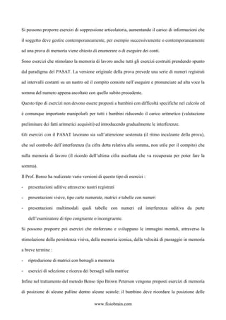 Si possono proporre esercizi di soppressione articolatoria, aumentando il carico di informazioni che
il soggetto deve gestire contemporaneamente, per esempio successivamente o contemporaneamente
ad una prova di memoria viene chiesto di enumerare o di eseguire dei conti.
Sono esercizi che stimolano la memoria di lavoro anche tutti gli esercizi costruiti prendendo spunto
dal paradigma del PASAT. La versione originale della prova prevede una serie di numeri registrati
ad intervalli costanti su un nastro ed il compito consiste nell’eseguire e pronunciare ad alta voce la
somma del numero appena ascoltato con quello subito precedente.
Questo tipo di esercizi non devono essere proposti a bambini con difficoltà specifiche nel calcolo ed
è comunque importante manipolarli per tutti i bambini riducendo il carico aritmetico (valutazione
preliminare dei fatti aritmetici acquisiti) ed introducendo gradualmente le interferenze.
Gli esercizi con il PASAT lavorano sia sull’attenzione sostenuta (il ritmo incalzante della prova),
che sul controllo dell’interferenza (la cifra detta relativa alla somma, non utile per il compito) che
sulla memoria di lavoro (il ricordo dell’ultima cifra ascoltata che va recuperata per poter fare la
somma).
Il Prof. Benso ha realizzato varie versioni di questo tipo di esercizi :
- presentazioni uditive attraverso nastri registrati
- presentazioni visive, tipo carte numerate, matrici e tabelle con numeri
- presentazioni multimodali quali tabelle con numeri ed interferenza uditiva da parte
dell’esaminatore di tipo congruente o incongruente.
Si possono proporre poi esercizi che rinforzano e sviluppano le immagini mentali, attraverso la
stimolazione della persistenza visiva, della memoria iconica, della velocità di passaggio in memoria
a breve termine :
- riproduzione di matrici con bersagli a memoria
- esercizi di selezione e ricerca dei bersagli sulla matrice
Infine nel trattamento del metodo Benso tipo Brown Peterson vengono proposti esercizi di memoria
di posizione di alcune palline dentro alcune scatole; il bambino deve ricordare la posizione delle
www.fisiobrain.com
 