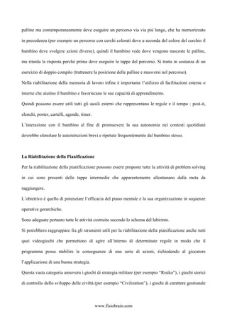 palline ma contemporaneamente deve eseguire un percorso via via più lungo, che ha memorizzato
in precedenza (per esempio un percorso con cerchi colorati dove a seconda del colore del cerchio il
bambino deve svolgere azioni diverse), quindi il bambino vede dove vengono nascoste le palline,
ma ritarda la risposta perché prima deve eseguire le tappe del percorso. Si tratta in sostanza di un
esercizio di doppio compito (trattenere la posizione delle palline e muoversi nel percorso).
Nella riabilitazione della memoria di lavoro infine è importante l’utilizzo di facilitazioni esterne o
interne che aiutino il bambino e favoriscano le sue capacità di apprendimento.
Quindi possono essere utili tutti gli ausili esterni che rappresentano le regole e il tempo : post-it,
elenchi, poster, cartelli, agende, timer.
L’interazione con il bambino al fine di promuovere la sua autonomia nei contesti quotidiani
dovrebbe stimolare le autoistruzioni brevi e ripetute frequentemente dal bambino stesso.
La Riabilitazione della Pianificazione
Per la riabilitazione della pianificazione possono essere proposte tutte la attività di problem solving
in cui sono presenti delle tappe intermedie che apparentemente allontanano dalla meta da
raggiungere.
L’obiettivo è quello di potenziare l’efficacia del piano mentale e la sua organizzazione in sequenze
operative gerarchiche.
Sono adeguate pertanto tutte le attività costruite secondo lo schema del labirinto.
Si potrebbero raggruppare fra gli strumenti utili per la riabilitazione della pianificazione anche tutti
quei videogiochi che permettono di agire all’interno di determinate regole in modo che il
programma possa stabilire le conseguenze di una serie di azioni, richiedendo al giocatore
l’applicazione di una buona strategia.
Questa vasta categoria annovera i giochi di strategia militare (per esempio “Risiko”), i giochi storici
di controllo dello sviluppo delle civiltà (per esempio “Civilization”), i giochi di carattere gestionale
www.fisiobrain.com
 