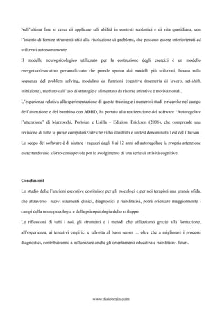 Nell’ultima fase si cerca di applicare tali abilità in contesti scolastici e di vita quotidiana, con
l’intento di fornire strumenti utili alla risoluzione di problemi, che possono essere interiorizzati ed
utilizzati autonomamente.
Il modello neuropsicologico utilizzato per la costruzione degli esercizi è un modello
energetico/esecutivo personalizzato che prende spunto dai modelli più utilizzati, basato sulla
sequenza del problem solving, modulato da funzioni cognitive (memoria di lavoro, set-shift,
inibizione), mediato dall’uso di strategie e alimentato da risorse attentive e motivazionali.
L’esperienza relativa alla sperimentazione di questo training e i numerosi studi e ricerche nel campo
dell’attenzione e del bambino con ADHD, ha portato alla realizzazione del software “Autoregolare
l’attenzione” di Marzocchi, Portolan e Usilla – Edizioni Erickson (2006), che comprende una
revisione di tutte le prove computerizzate che vi ho illustrato e un test denominato Test del Clacson.
Lo scopo del software è di aiutare i ragazzi dagli 8 ai 12 anni ad autoregolare la propria attenzione
esercitando uno sforzo consapevole per lo svolgimento di una serie di attività cognitive.
Conclusioni
Lo studio delle Funzioni esecutive costituisce per gli psicologi e per noi terapisti una grande sfida,
che attraverso nuovi strumenti clinici, diagnostici e riabilitativi, potrà orientare maggiormente i
campi della neuropsicologia e della psicopatologia dello sviluppo.
Le riflessioni di tutti i noi, gli strumenti e i metodi che utilizziamo grazie alla formazione,
all’esperienza, ai tentativi empirici e talvolta al buon senso … oltre che a migliorare i processi
diagnostici, contribuiranno a influenzare anche gli orientamenti educativi e riabilitativi futuri.
www.fisiobrain.com
 