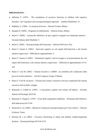BIBLIOGRAFIA:
• Akhutina T. (1997) – The remediation of executive functions in children with cognitive
disorders : the Vygotsky-Luria neuropsychological approach – Intellect Disabilities 41
• Baddeley A. (1986) – La memoria di lavoro – Edizioni Cortina, Milano
• Basaglia N. (2002) – Progettare la riabilitazione – Edizioni Ermes, Milano
• Benso F. (2004) – I protocolli riabilitativi di tipo cognitivo integrati con trattamenti attentivi –
Giornale Italiano delle Disabilità 4
• Benso F. (2005) – Neuropsicologia dell’attenzione – Edizioni Del Cerro, Pisa.
• Benso F. Guerra S. (2001) – Interventi cognitivi su vari aspetti dell’attenzione e del sistema
attentivo supervisore – Difficoltà di Apprendimento 6
• Benso F. Guerra S. (2001) – Trattamenti cognitivi volti al recupero e al potenziamento dei vari
aspetti dell’attenzione e del sistema attentivo supervisore – Difficoltà di apprendimento 4:513-
530
• Benso F. Usai M. (2001) – Sistema Esecutivo e ADHD : un contributo alla validazione della
prova di switch aritmetico – Atti del Congresso Airipa, S.Marino
• Benso F. Usai M. (in press) – Testistica per isolare e misurare le diverse componenti del sistema
esecutivo nell’età dello sviluppo
• Biancardi A. Cubelli R. (1999) – I meccanismi cognitivi del contare all’indietro – Giornale
Italiano di Psicologia 26:83-96
• Biancardi A. Stoppa E. (1997) – Il test delle campanelle modificato – Psichiatria dell’infanzia e
dell’adolescenza 64:73-84
• Bisiacchi S. e al. (2005) – Batteria di valutazione neuropsicologica per l’età evolutiva – Edizioni
Erickson, Trento
• Brosnan M. e al. (2002) – Executive functioning in adults and children witndevelopmental
dyslexia – Neuropsychologia 40:2144-2155
www.fisiobrain.com
 