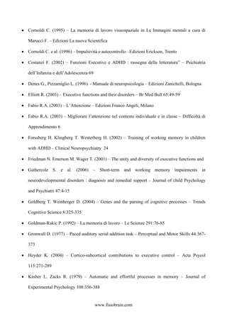 • Cornoldi C. (1995) – La memoria di lavoro visuospaziale in Le Immagini mentali a cura di
Marucci F. – Edizioni La nuova Scientifica
• Cornoldi C. e al. (1996) – Impulsività e autocontrollo –Edizioni Erickson, Trento
• Costanzi F. (2002) – Funzioni Esecutive e ADHD : rassegna della letteratura” – Psichiatria
dell’Infanzia e dell’Adolescenza 69
• Denes G., Pizzamiglio L. (1996) - Manuale di neuropsicologia – Edizioni Zanichelli, Bologna
• Elliott R. (2003) – Executive functions and their disorders – Br Med Bull 65:49-59
• Fabio R.A. (2003) – L’Attenzione – Edizioni Franco Angeli, Milano
• Fabio R.A. (2003) – Migliorare l’attenzione nel contesto individuale e in classe – Difficoltà di
Apprendimento 6
• Forssberg H. Klingberg T. Westerberg H. (2002) – Training of working memory in children
with ADHD – Clinical Neuropsychiatry 24
• Friedman N. Emerson M. Wager T. (2001) – The unity and diversity of executive functions and
• Gathercole S. e al. (2006) – Short-term and working memory impairments in
neurodevelopmental disorders : diagnosis and remedial support – Journal of child Psychology
and Psychiatri 47:4-15
• Goldberg T. Weinberger D. (2004) – Genes and the parsing of cognitive processes – Trends
Cognitive Science 8:325-335
• Goldman-Rakic P. (1992) – La memoria di lavoro – Le Scienze 291:76-85
• Gronwall D. (1977) – Paced auditory serial addition task – Perceptual and Motor Skills 44:367-
373
• Heyder K. (2004) – Cortico-subcortical contributions to executive control – Acta Psycol
115:271-289
• Kasher L. Zacks R. (1979) – Automatic and effortful processes in memory – Journal of
Experimental Psychology 108:356-388
www.fisiobrain.com
 