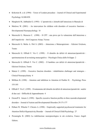 • Krikorian R. e al. (1994) – Tower of London procedure – Journal of Clinical and Experimental
Psychology 16:840-850
• Margheriti M., Sabbadini G. (1995) – L’iperattività e i disturbi dell’attenzione in Manuale di
• Marlowe W. (2001) – An intervention for children with disorders of executive functions –
Developmental Neuropsychology 18
• Marzocchi G. Menazza C. (1998) – Il CPT : una prova per la valutazione dell’attenzione e
dell’impulsività – Atti Congresso Airipa, Verona
• Marzocchi G. Molin A. Poli S. (2003) – Attenzione e Metacognizione – Edizioni Erickson,
Trento
• Marzocchi G. Offredi F. Vio C. (1999) – Il disturbo da deficit di attenzione/iperattività :
sperimentazione di un training metacognitivo – Psicologia Clinica dello Sviluppo 2
• Marzocchi G. Offredi F. Vio C. (2002) – Il bambino con deficit di attenzione/iperattività –
Edizioni Erickson, Trento
• Mateer C. (1999) – Executive function disorders : rehabilitation challenger and strategies –
Clinical Neuropsychiatry 4
• Milliken B. (1998) – Attention and inhibition in Attention di Pashler H. – Psychology Press
155-185
• Offredi F. Vio C. (1999) – Il trattamento del disturbo da deficit di attenzione/iperattività : analisi
di due casi – Difficoltà di Apprendimento 4
• Ozonoff S. Jensen J. (1999) – Specific executive function profiles in three neurodevelopmental
disorders – Journal of Autism and Developmental Disorders 29:171-177
• Pelham W. Wheeler T. Chronis A. (1998) – Empirically supported psychosocial treatments for
Attention Deficit Hyperactivity Disorder – Journal of Clinical Child Psychology 27
• Pizzamiglio R. (2003) La riabilitazione neuropsicologica in età evolutiva, Franco Angeli
Editore.
www.fisiobrain.com
 