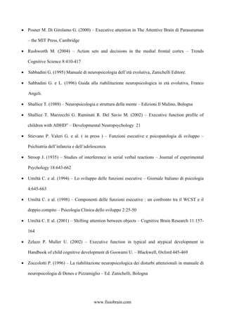 • Posner M. Di Girolamo G. (2000) – Executive attention in The Attentive Brain di Parasuraman
– the MIT Press, Cambridge
• Rushworth M. (2004) – Action sets and decisions in the medial frontal cortex – Trends
Cognitive Science 8:410-417
• Sabbadini G. (1995) Manuale di neuropsicologia dell’età evolutiva, Zanichelli Editore.
• Sabbadini G. e L. (1996) Guida alla riabilitazione neuropsicologica in età evolutiva, Franco
Angeli.
• Shallice T. (1989) – Neuropsicologia e struttura della mente – Edizioni Il Mulino, Bologna
• Shallice T. Marzocchi G. Ruminati R. Del Savio M. (2002) – Executive function profile of
children with ADHD” – Developmental Neuropsychology 21
• Stievano P. Valeri G. e al. ( in press ) – Funzioni esecutive e psicopatologia di sviluppo –
Psichiatria dell’infanzia e dell’adolescenza
• Stroop J. (1935) – Studies of interference in serial verbal reactions – Journal of experimental
Psychology 18:643-662
• Umiltà C. e al. (1994) – Lo sviluppo delle funzioni esecutive – Giornale Italiano di psicologia
4:645-663
• Umiltà C. e al. (1998) – Componenti delle funzioni esecutive : un confronto tra il WCST e il
doppio compito – Psicologia Clinica dello sviluppo 2:25-50
• Umiltà C. E al. (2001) – Shifting attention between objects – Cognitive Brain Research 11:157-
164
• Zelazo P. Muller U. (2002) – Executive function in typical and atypical development in
Handbook of child cognitive development di Goswami U. – Blackwell, Oxford 445-469
• Zoccolotti P. (1996) – La riabilitazione neuropsicologica dei disturbi attenzionali in manuale di
neuropsicologia di Denes e Pizzamiglio – Ed. Zanichelli, Bologna
www.fisiobrain.com
 