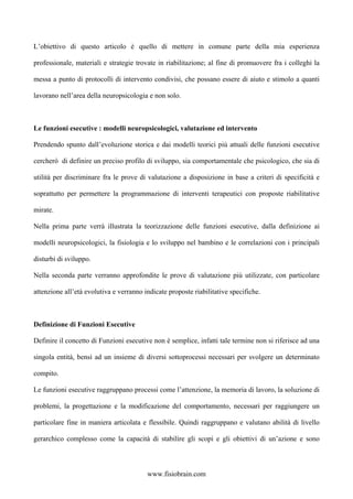 L’obiettivo di questo articolo è quello di mettere in comune parte della mia esperienza
professionale, materiali e strategie trovate in riabilitazione; al fine di promuovere fra i colleghi la
messa a punto di protocolli di intervento condivisi, che possano essere di aiuto e stimolo a quanti
lavorano nell’area della neuropsicologia e non solo.
Le funzioni esecutive : modelli neuropsicologici, valutazione ed intervento
Prendendo spunto dall’evoluzione storica e dai modelli teorici più attuali delle funzioni esecutive
cercherò di definire un preciso profilo di sviluppo, sia comportamentale che psicologico, che sia di
utilità per discriminare fra le prove di valutazione a disposizione in base a criteri di specificità e
soprattutto per permettere la programmazione di interventi terapeutici con proposte riabilitative
mirate.
Nella prima parte verrà illustrata la teorizzazione delle funzioni esecutive, dalla definizione ai
modelli neuropsicologici, la fisiologia e lo sviluppo nel bambino e le correlazioni con i principali
disturbi di sviluppo.
Nella seconda parte verranno approfondite le prove di valutazione più utilizzate, con particolare
attenzione all’età evolutiva e verranno indicate proposte riabilitative specifiche.
Definizione di Funzioni Esecutive
Definire il concetto di Funzioni esecutive non è semplice, infatti tale termine non si riferisce ad una
singola entità, bensì ad un insieme di diversi sottoprocessi necessari per svolgere un determinato
compito.
Le funzioni esecutive raggruppano processi come l’attenzione, la memoria di lavoro, la soluzione di
problemi, la progettazione e la modificazione del comportamento, necessari per raggiungere un
particolare fine in maniera articolata e flessibile. Quindi raggruppano e valutano abilità di livello
gerarchico complesso come la capacità di stabilire gli scopi e gli obiettivi di un’azione e sono
www.fisiobrain.com
 