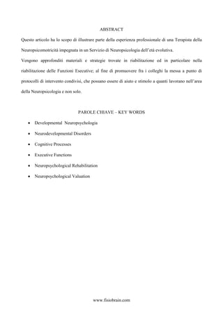 ABSTRACT
Questo articolo ha lo scopo di illustrare parte della esperienza professionale di una Terapista della
Neuropsicomotricità impegnata in un Servizio di Neuropsicologia dell’età evolutiva.
Vengono approfonditi materiali e strategie trovate in riabilitazione ed in particolare nella
riabilitazione delle Funzioni Esecutive; al fine di promuovere fra i colleghi la messa a punto di
protocolli di intervento condivisi, che possano essere di aiuto e stimolo a quanti lavorano nell’area
della Neuropsicologia e non solo.
PAROLE CHIAVE – KEY WORDS
• Developmental Neuropsychologia
• Neurodevelopmental Disorders
• Cognitive Processes
• Executive Functions
• Neuropsychological Rehabilitation
• Neuropsychological Valuation
www.fisiobrain.com
 