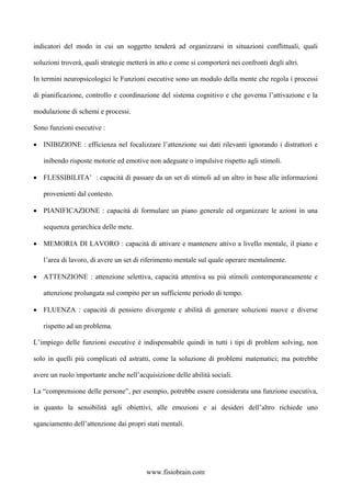 indicatori del modo in cui un soggetto tenderà ad organizzarsi in situazioni conflittuali, quali
soluzioni troverà, quali strategie metterà in atto e come si comporterà nei confronti degli altri.
In termini neuropsicologici le Funzioni esecutive sono un modulo della mente che regola i processi
di pianificazione, controllo e coordinazione del sistema cognitivo e che governa l’attivazione e la
modulazione di schemi e processi.
Sono funzioni esecutive :
• INIBIZIONE : efficienza nel focalizzare l’attenzione sui dati rilevanti ignorando i distrattori e
inibendo risposte motorie ed emotive non adeguate o impulsive rispetto agli stimoli.
• FLESSIBILITA’ : capacità di passare da un set di stimoli ad un altro in base alle informazioni
provenienti dal contesto.
• PIANIFICAZIONE : capacità di formulare un piano generale ed organizzare le azioni in una
sequenza gerarchica delle mete.
• MEMORIA DI LAVORO : capacità di attivare e mantenere attivo a livello mentale, il piano e
l’area di lavoro, di avere un set di riferimento mentale sul quale operare mentalmente.
• ATTENZIONE : attenzione selettiva, capacità attentiva su più stimoli contemporaneamente e
attenzione prolungata sul compito per un sufficiente periodo di tempo.
• FLUENZA : capacità di pensiero divergente e abilità di generare soluzioni nuove e diverse
rispetto ad un problema.
L’impiego delle funzioni esecutive è indispensabile quindi in tutti i tipi di problem solving, non
solo in quelli più complicati ed astratti, come la soluzione di problemi matematici; ma potrebbe
avere un ruolo importante anche nell’acquisizione delle abilità sociali.
La “comprensione delle persone”, per esempio, potrebbe essere considerata una funzione esecutiva,
in quanto la sensibilità agli obiettivi, alle emozioni e ai desideri dell’altro richiede uno
sganciamento dell’attenzione dai propri stati mentali.
www.fisiobrain.com
 