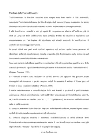 Fisiologia delle Funzioni Esecutive
Tradizionalmente le Funzioni esecutive sono sempre state fatte risalire ai lobi prefrontali;
nonostante l’importanza indiscussa del lobo frontale, studi successivi hanno evidenziato che anche
le connessioni corticali e sottocorticali hanno un ruolo essenziale nella loro organizzazione.
I lobi frontali sono coinvolti in tutti gli aspetti del comportamento adattivo all’ambiente; già gli
studi di Lurija nel 1966 identificavano nella corteccia frontale la funzione di regolazione del
comportamento per l’attribuzione del significato agli stimoli sensoriali, la pianificazione, il
controllo e il monitoraggio dell’azione.
In questi ultimi anni però studi condotti soprattutto sul paziente adulto hanno permesso di
identificare differenti manifestazioni cliniche a seconda della localizzazione della lesione sia del
lobo frontale che dei circuiti fronto-sottocorticali.
Sono state pertanto individuate specifiche regioni del cervello ed in particolare specifiche aree della
corteccia prefrontale, capaci di modulare i singoli aspetti dell’attenzione e delle Funzioni esecutive.
(Poster e Peterson, 1990).
Le Funzioni esecutive sono frazionate in diversi processi più specifici che possono essere
danneggiati selettivamente e questo comporta quindi la necessità di valutare i diversi processi
frontali in modo sistematico (Baddley e Wilson, 1988).
L’analisi neuroanatomica e neurofisiologica delle aree frontali e prefrontali è particolarmente
complessa e a fini di semplificazione è utile suddividere una corteccia prefrontale laterale (aree 45,
46, 9 archicortex) da una mediale (aree 10, 11, 12, 25 paleocortex), anche se una suddivisione così
netta in realtà non esiste.
La corteccia prefrontale dorso-laterale è implicata nella Memoria di lavoro, mentre la parte ventro-
mediale è implicata nel comportamento sociale ed emotivo.
La corteccia cingolata anteriore è importante nell’identificazione di errori effettuati dopo
l’attuazione di un determinato comportamento, mentre il giro frontale superiore sembra essere più
implicato nella selezione e flessibilità di un compito da eseguire.
www.fisiobrain.com
 