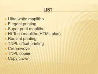 LIST
 Ultra white maplitho
 Elegant printing
 Super print maplitho
 Hi-Tech maplitho(HTML plus)
 Radiant printing
 TNPL offset printing
 Creamwove
 TNPL copier
 Copy crown.
 