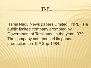 TNPL
Tamil Nadu News papers Limited(TNPL) is a
public limited company promoted by
Government of Tamilnadu in the year 1979,
The company commenced its paper
production on 19th Sep 1984.
 
