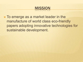 MISSION
 To emerge as a market leader in the
manufacture of world class eco-friendly
papers adopting innovative technologies for
sustainable development.
 