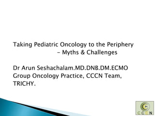 Taking Pediatric Oncology to the Periphery
- Myths & Challenges
Dr Arun Seshachalam.MD.DNB.DM.ECMO
Group Oncology Practice, CCCN Team,
TRICHY.
 