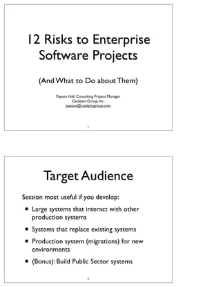 12 Risks to Enterprise
Software Projects
(And What to Do about Them)
Payson Hall, Consulting Project Manager
Catalysis Group, Inc.
payson@catalysisgroup.com

1

Target Audience
Session most useful if you develop:

• Large systems that interact with other
production systems

• Systems that replace existing systems
• Production system (migrations) for new
environments

• (Bonus): Build Public Sector systems
2

 