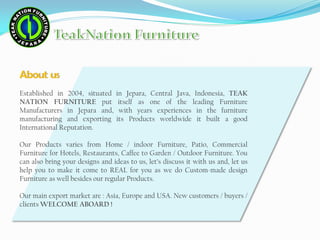 About us
Established in 2004, situated in Jepara, Central Java, Indonesia, TEAK
NATION FURNITURE put itself as one of the leading Furniture
Manufacturers in Jepara and, with years experiences in the furniture
manufacturing and exporting its Products worldwide it built a good
International Reputation.
Our Products varies from Home / indoor Furniture, Patio, Commercial
Furniture for Hotels, Restaurants, Caffee to Garden / Outdoor Furniture. You
can also bring your designs and ideas to us, let’s discuss it with us and, let us
help you to make it come to REAL for you as we do Custom-made design
Furniture as well besides our regular Products.
Our main export market are : Asia, Europe and USA. New customers / buyers /
clients WELCOME ABOARD !
 