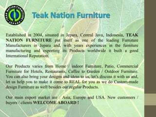Established in 2004, situated in Jepara, Central Java, Indonesia, TEAK
NATION FURNITURE put itself as one of the leading Furniture
Manufacturers in Jepara and, with years experiences in the furniture
manufacturing and exporting its Products worldwide it built a good
International Reputation.
Our Products varies from Home / indoor Furniture, Patio, Commercial
Furniture for Hotels, Restaurants, Caffee to Garden / Outdoor Furniture.
You can also bring your designs and ideas to us, let’s discuss it with us and,
let us help you to make it come to REAL for you as we do Custom-made
design Furniture as well besides our regular Products.
Our main export market are : Asia, Europe and USA. New customers /
buyers / clients WELCOME ABOARD !
 