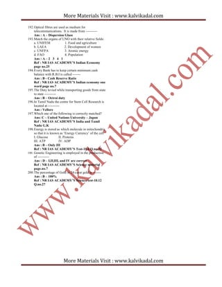 More Materials Visit : www.kalvikadal.com
More Materials Visit : www.kalvikadal.com
192.Optical fibres are used as medium for
telecommunications. It is made from ----------
Ans : A – Dispersion Glass
193.Match the organs of UNO with their relative fields:
a. UNIFEM 1. Food and agriculture
b. LAEA 2. Development of women
c. UNFPA 3. Atomic energy
d. FAO 4. Population
Ans : A – 2 3 4 1
Ref : NR IAS ACADEMY’S Indian Economy
page no.25
194.Every Bank has to keep certain minimum cash
balance with R.B.I is called -------
Ans : B - Cash Reserve Ratio
Ref : NR IAS ACADEMY’S Indian economy one
word page no.7
195.The Duty levied while transporting goods from state
to state ----------
Ans : B – Octroi duty
196.In Tamil Nadu the centre for Stem Cell Research is
located at ----------
Ans : Vellore
197.Which one of the following is correctly matched?
Ans: C – United Nations University – Japan
Ref : NR IAS ACADEMY’S India and Tamil
Nadu G.K
198.Energy is stored as which molecule in mitochondria
so that it is known as ‘Energy Currency’ of the cell
I. Glucose II. Proteins
III. ATP IV. ADP
Ans : B – Only III
Ref : NR IAS ACADEMY’S Test-10.6 Q.no.32
199. Genetic Engineering is employed in the production
of ----------
Ans : D – I,II,III, and IV are correct
Ref : NR IAS ACADEMY’S Science material
page.no.7
200.The percentage of Gold in 24-carat gold is -------
Ans : B – 100%
Ref : NR IAS ACADEMY’S Science test-10.12
Q.no.27
 