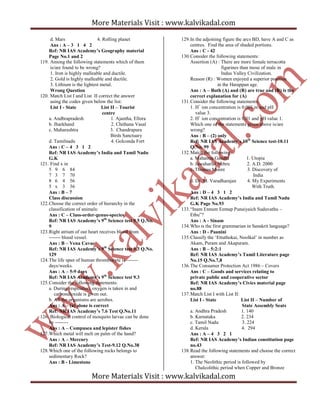 More Materials Visit : www.kalvikadal.com
More Materials Visit : www.kalvikadal.com
d. Mars 4. Rolling planet
Ans : A – 3 1 4 2
Ref: NR IAS Academy’s Geography material
Page No.1 and 2
119. Among the following statements which of them
is/are found to be wrong?
1. Iron is highly malleable and ductile.
2. Gold is highly malleable and ductile.
3. Lithium is the lightest metal.
Wrong Question
120. Match List I and List II correct the answer
using the codes given below the list:
List I - State List II – Tourist
centre
a. Andhrapradesh 1. Ajantha, Ellora
b. Jharkhand 2. Chithana Vasal
c. Maharashtra 3. Chandrapura
Birds Sanctuary
d. Tamilnadu 4. Golconda Fort
Ans : C – 4 3 1 2
Ref: NR IAS Academy’s India and Tamil Nadu
G.K
121. Find x in
5 9 6 84
7 3 7 70
8 6 4 56
5 x 3 36
Ans : B – 7
Class discussion
122.Choose the correct order of hierarchy in the
classification of animals:
Ans : C – Class-order-genus-species
Ref: NR IAS Academy’s 9th
Science test 9.5 Q.No.
9
123.Right atrium of our heart receives blood from
------- blood vessel.
Ans : B – Vena Cavae
Ref: NR IAS Academy’s 9th
Science test 9.3 Q.No.
129
124.The life span of human thrombocyte is -------
days/weeks.
Ans : A – 5-9 days
Ref: NR IAS Academy’s 9th
Science test 9.3
125.Consider the following statements:
a. During respiration, oxygen is taken in and
carbondioxide is given out.
b. All the organisms are aerobes.
Ans : A – (a) alone is correct
Ref: NR IAS Academy’s 7.6 Test Q.No.11
126. Biological control of mosquito larvae can be done
by --------
Ans : A – Compusea and lepister fishes
127.Which metal will melt on palm of the hand?
Ans : A – Mercury
Ref: NR IAS Academy’s Test-9.12 Q.No.38
128.Which one of the following rocks belongs to
sedimentary Rock?
Ans : B - Limestone
129.In the adjoining figure the arcs BD, have A and C as
centres. Find the area of shaded portions.
Ans : C - 42
130.Consider the following statements:
Assertion (A) : There are more female terracotta
figurines than tnose of male in
Indus Valley Civilization.
Reason (R) : Women enjoyed a superior position
in the Harappan age.
Ans : A – Both (A) and (R) are true and (R) is the
correct explanation for (A)
131.Consider the following statements:
1. H+
ion concentration is 0.001 m and pH
value 3.
2. H+
ion concentration is 0.01 and pH value 1.
Which one of the statements given above is/are
wrong?
Ans : B – (2) only
Ref: NR IAS Academy’s 10th
Science test-10.11
Q.No. 99
132.Match the following:
a. Mahatma Gandhi 1. Utopia
b. Jawaharlal Nehru 2. A.D. 2000
c. Thomas Moore 3. Discovery of
India
d. Dr. M. Varadharajan 4. My Experiments
With Truth.
Ans : D – 4 3 1 2
Ref: NR IAS Academy’s India and Tamil Nadu
G.K Page No.93
133.“Inam Ennum Eemap Punaiyaich Suduvathu –
Ethu”?
Ans : A - Sinam
134.Who is the first grammarian in Sanskrit language?
Ans : D - Paanini
135.Classify the ‘Ettuthokai, Noolkal’ in number as
Akam, Puram and Akapuram.
Ans : B – 5:2:1
Ref: NR IAS Academy’s Tamil Literature page
No.15 Q.No.7,8
136.The Consumer Protection Act 1986 – Covers
Ans : C – Goods and services relating to
private public and cooperative sector
Ref: NR IAS Academy’s Civics material page
no.88
137.Match List I with List II:
List I - State List II – Number of
State Assembly Seats
a. Andhra Pradesh 1. 140
b. Karnataka 2. 234
c. Tamil Nadu 3. 224
d. Kerala 4. 294
Ans : A – 4 3 2 1
Ref: NR IAS Academy’s Indian constitution page
no.43
138.Read the following statements and choose the correct
answer:
1. The Neolithic period is followed by
Chalcolithic period when Copper and Bronze
 