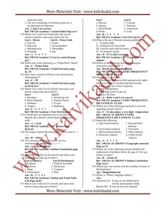 More Materials Visit : www.kalvikadal.com
More Materials Visit : www.kalvikadal.com
cannot be used.
2. The new technology of smelting metal ore is
an important development.
Ans : 1 and 2 are correct
Ref: NR IAS Academy’s Ancient India Page no.4
139.Match List I with List II and select the correct
answer using the codes given below the list.
List I – Rivers List II – Water Falls
a. Cauvery 1. Yenna
b. Sharavati 2. Sivasamudram
c. Mahabaleswar 3. Dhuandhar
d. Narmada 4. Jog
Ans : A – 2 4 1 3
Ref: NR IAS Academy’s Cauvery material page
no.3
140.Which one of the following is a “Pathu Pattu” Book?
Ans : C – Patina Palai
Ref: NR IAS Academy’s Tamil Literature page
no. 24
141.How many varieties of flowers are mentioned in
“Kurinjipattu”?
Ans : C – 99
Ref: NR IAS Academy’s Tamil Literature page
no.29 Q.No.3
142.Match List I with List II correctly and select your
answer using codes given below:
List I List II
a. Roentgen 1. Swimming rule
b. Henry Bequrel 2. Nuclear fission
c. Ottohaun 3. X-rays
d. Ampere 4. Radiation
Ans : C – 3 4 2 1
Ref: NR IAS Academy’s Test 10.16 Q.no.66
143.Colloids play an important role in our daily life.
Identify the colloid in which liquid is dispersed in
soild.
Ans : A – Curd
Ref: NR IAS Academy’s 10th
Science Test
Q.No.41
144.The largest tropical Savanna grass land are seen in ---
-----
Ans : B – Africa
145.The chairman of the union public service
commission is appointed by ---------
Ans : A – The President
Ref: NR IAS Academy’s Indian Constitution page
no.85
146. Match List I with List II correctly and select your
answer using codes given below:
List I (Country) List II (Parliament)
a. England 1. Federal Assembly
b. America 2. Parliament
c. Japan 3. Congress
d. Switzerland 4. Diet
Ans : B – 2 3 4 1
Ref: NR IAS Academy’s Indian and Tamil Nadu
G.K Page no.83
147.Match List I with List II correctly and select your
answer using codes given below:
List I List II
a. Bauxite 1. Uranium
b. Galena 2. Titanium
c. Pitch Blende 3. Aluminium
d. Rutile 4. Lead
Ans : B – 3 4 1 2
Ref: NR IAS Academy’s Test 10.12 Q.No. 30
148.What is the use of Remote sensing satellites?
I. To guide ships.
II. Estimation of crop yields.
III. Used for radio and television.
IV. To measure clouds.
Ans : D – IV is only is correct
Ref: NR IAS Academy’s 10th
Geography last
chapter
149.Which of the following four major emergine
economies called ‘BRIC’?
Ans : Brazil, Russia, India, China
Ref: NR IAS Academy’s VERY FREQUENTLY
DICTATED IN CLASS
150.Choose the correct ones:
The traditional Thanjavur Doll automatically rights
itself even after it is pushed and tilted around.
1. It has a very low center of gravity
2. It has rounded base
3. It has high center of gravity
4. It has a flat base
Ans : A – Both 1 and 2 are correct
Ref: NR IAS Academy’s VERY FREQUENTLY
DICTATED IN CLASS
151.Which one of the following statement is incorrect
regarding nuclear fission?
Ans : C – It takes place a very high temperature
Ref : NR IAS ACADEMY’S VERY
FREQUENTLY DICTATED IN CLASS
152.Match the following:
a. Agro based industry 1. Iron and Steel
industry
b. Forest based industry 2. Television
c. Mineral based industry 3. Paper industry
d. Electronic industry 4. Cotton textile
industry
Ans : A – 4 3 1 2
Ref : NR IAS ACADEMY’S Geography material
Page no.75
153.Which one of the following articles prohibits the
employment of children below the age of 14 in any
factory or mine?
Ans : B – Article 24
Ref : NR IAS ACADEMY’S Indian Constitution
Page No.11
154.Which Epic was written with the worship of nature in
the beginning?
Ans : Silappathikaram
155.Where is ‘Prakui’ language spoken?
Ans :
156.Assertion (A) : X-rays are not deflected by
electric and magnetic fields.
Reason (R) : X-rays do not have charged
 