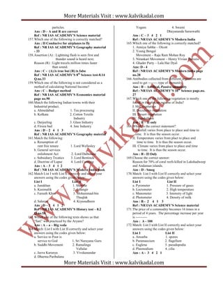 More Materials Visit : www.kalvikadal.com
More Materials Visit : www.kalvikadal.com
particles.
Ans : D – A and R are correct
Ref : NR IAS ACADEMY’S Science material
157.Which one of the following is correctly matched?
Ans : II Conducive for airplanes to fly
Ref : NR IAS ACADEMY’S Geography material
- 33
158.Assertion (A) : Lightning flash is seen first and
thunder sound is heard next.
Reason (R) : Light travels million times faster
than sound.
Ans : C - (A) is true but (R) is false
Ref : NR IAS ACADEMY’S 8th
Science test-8.14
Q.no.33
159.Which one of the following is not considered as a
method of calculating National Income?
Ans : C – Budget method
Ref : NR IAS ACADEMY’S Economics material
page no.90
160.Match the following Indian towns with their
Industrial product.
a. Ahmedabad 1. Tea processing
b. Kolkata 2. Cotton Textile
Industry
c. Darjeeling 3. Glass Industry
d. Firoza bad 4. Jute Industry
Ans : D – 2 4 1 3
Ref : NR IAS ACADEMY’S Geography material
161.Match the following:
a. Resumption of
rent free tenure 1. Lord Wellesley
b. General services
enlishment Act 2. Lord Dalhousie
c. Subsidiary Trcatics 3. Lord Bentinck
d. Doctrine of Lapse 4. Lord Cunning
Ans : A – 3 4 1 2
Ref : NR IAS ACADEMY’S Modern India book
162.Match List I with List II correctly and select your
answers using the codes given below:
List I List II
a. Junakhan 1. Shersha
b. Kasimalik 2. Jahangir
c. Fareeth Khan 3. Mohammad-bin
Thuqlak
d. Saleem 4. Kiyasudheen
Ans : D – 3 4 1 2
Ref : NR IAS ACADEMY’S History test – 8.2
Q.no.58
163.Which one of the following texts shows us that
“Sati” was practiced by the Aryans?
Ans : A – a – Rig veda
164.Match: List I with List II correctly and select your
answers using the codes given below:
a. Service to Poor is
service to God 1. Sri Narayana Guru
b. Suddhi Movement 2. Ramalinga
Vallalar
c. Jeeva Karunya 3. Vivekanandar
d. Dharma Paribalana
Yogam 4. Swami
Dhayananda Saraswathi
Ans : C – 3 4 2 1
Ref : NR IAS ACADEMY’S Modern India
165.Which one of the following is correctly matched?
1. Atmiya Sabha – Olcott
2. Young Bengal
Movement – Raja Ram Mohan Roy
3. Nirankari Movement – Henry Vivian Derozio
4. Ghader Party – Lala Har Dyal
Ans: D - 4
Ref : NR IAS ACADEMY’S Modern India page
no.28
166.Antibodies collected from different organisms are
used to get -------- type of immunity.
Ans : B – Artifical, Passive immunity
Ref : NR IAS ACADEMY’S 10th
Science page.no.
27
167.Which one of the following vegetation is mostly
found in the plateau regions of India?
I. Hill vegetation
II. Deciduous vegetation
III. Desert vegetation
IV. Sunderbans
Ans : B – II only
168.Which is the correct statement?
I. Rainfall varies from place to place and time to
time. It is thus the season occur.
II. Temperature varies from plact to place and
time to time. It is thus the season occur.
III. Climate varies from place to place and time
to time. It is thus the season occur.
Ans : B - II Only
169.Choose the correct answer:
Reason for 70% of coral reefs killed in Lakshadweep
and Andaman islands.
Ans : D - Smog
170.Match: List I with List II correctly and select your
answers using the codes given below:
List I List II
a. Pyrometer 1. Pressure of gases
b. Loctometer 2. High temperature
c. Manometer 3. Intensity of light
d. Photometer 4. Density of milk
Ans : B - 2 4 1 3
Ref : NR IAS ACADEMY’S Science material
171.The price of a commodity becomes 16 times in a
period of 4 years. The percentage increase per year
is ----------
Ans : A - 100
172.Match: List I with List II correctly and select your
answers using the codes given below:
List I List II
a. Amoeba 1. spores
b. Paramaecium 2. flagellum
c. Euglena 3. pseudopodia
d. Plasmodium 4. cilia
Ans : A - 3 4 2 1
 