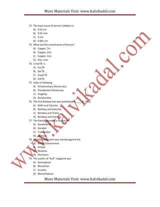 More Materials Visit: www.kalvikadal.com
More Materials Visit: www.kalvikadal.com
72. The least count of vernier Callipers is
A) 0.01 cm
B) 0.01 mm
C) 0.1m
D) 0.001 cm
73. What are the constituents of bronze?
A) Copper, Tin
B) Copper, Zinc
C) Copper, Iron
D) Zinc, Iron
74. 1+tan2
Ѳ is
A) Cos2
Ѳ
B) Sec2
Ѳ
C) Cosec2
Ѳ
D) Cot2
Ѳ
75. India is Following
A) Parliamentary Democracy
B) Presidential Democracy
C) Kingship
D) Dictatorship
76. The first Railway line was laid between____ in 1853.
A) Delhi and Calcutta
B) Bombay and Calcutta
C) Bombay and Thane
D) Bombay and Chennai
77. The Danish founded a factory at
A) Pondicherry
B) Karaikal
C) Tranquebar
D) Chennai
78. Khilafat movement was started against the
A) British Government
B) Hindus
C) Muslims
D) Christians
79. The author of “Kuil” magazine was
A) Kannadasan
B) Bharathiar
C) Suratha
D) Bharathidasan
 
