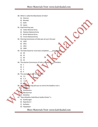 More Materials Visit: www.kalvikadal.com
More Materials Visit: www.kalvikadal.com
80. Which is called the Manchester of India?
A) Chennai
B) Mumbai
C) Delhi
D) Salem
81. Azad Hind Fauj was
A) Indian National Army
B) Pakistan National Army
C) British National Army
D) French National Army
82. Planning Commission of India was set up in the year
A) 1950
B) 1951
C) 1952
D) 1949
83. The State Governor must have completed ____years of age
A) 30
B) 35
C) 40
D) 45
84. The election Commission of India is a body of ____members
A) 1
B) 2
C) 3
D) 4
85. The solution set of x2
+10x+21=0 is
A) 7,3
B) 7,-3
C) -7,3
D) -7,-3
86. The Pandiayan king who put an end to the Kalabhra rule is
A) Kadungon
B) Simhavishnu
C) Maravarman
D) Achuthan
87. “Narai Mudithu Sollal Murai Seidha Cholan” is
A) Kulothungan
B) Rajendran II
C) Karikalan
D) Vijayalayan
 