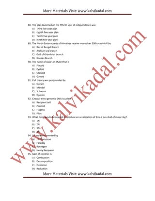 More Materials Visit: www.kalvikadal.com
More Materials Visit: www.kalvikadal.com
88. The plan launched on the fiftieth year of independence was
A) Third five-year plan
B) Eighth five-year plan
C) Tenth five-year plan
D) Ninth five-year plan
89. The North-Eastern parts of Himalaya receive more than 300 cm rainfall by
A) Bay of Bengal Branch
B) Arabian sea branch
C) Gulf of Khambhat branch
D) Konkan Branch
90. The name of scales in Mullet fish is
A) Placoid
B) Cycloid
C) Ctenoid
D) Ganoid
91. Cell theory was propounded by
A) Darwin
B) Mendel
C) Schwann
D) Operon
92. Circular extra genomic DNA is called
A) Recipient cell
B) Plasmid
C) Flagella
D) Pilus
93. What force would be needed to produce an acceleration of 1ms-2 on a ball of mass 1 kg?
A) 1N
B) 2N
C) 3N
D) 4N
94. X-rays were invented by
A) J.J.Thompson
B) Faraday
C) Roentgen
D) Henry Becquerel
95. Gain of electron is
A) Combustion
B) Decomposition
C) Oxidation
D) Reduction
 