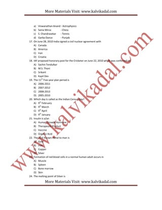 More Materials Visit: www.kalvikadal.com
More Materials Visit: www.kalvikadal.com
a) Viswanathan Anand - Astrophysics
b) Sania Mirza - Chess
c) S. Chandrasekar - Tennis
d) Garba Dance - Punjab
17. On June 28, 2010 India signed a civil nuclear agreement with
A) Canada
B) America
C) Iran
D) Croatia
18. IAF proposed honorary post for the Cricketer on June 22, 2010 which was conferred on
A) Sachin Tendulkar
B) M.S. Thoni
C) Srikant
D) Kapil Dev
19. The 11th
Five-year plan period is
A) 2006-2011
B) 2007-2012
C) 2008-2013
D) 2005-2010
20. Which day is called as the Indian Census Day?
A) 9th
February
B) 9th
March
C) 9th
April
D) 9th
January
21. Insulin is a/an
A) Human Growth Hormone
B) Therapeutic Product
C) Vaccine
D) Organic Acid
22. The First Known metal to man is
A) Gold
B) Iron
C) Copper
D) Silver
23. Formation of red blood cells in a normal human adult occurs in
A) Muscle
B) Spleen
C) Bone marrow
D) Skin
24. The melting point of Silver is
 